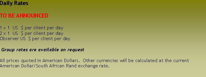 Text Box: Daily RatesTO BE ANNOUNCED1 x 1  US  $ per client per day2 x 1  US  $ per client per dayObserver US  $ per client per day Group rates are available on requestAll prices quoted in American Dollars.  Other currencies will be calculated at the current American Dollar/South African Rand exchange rate.