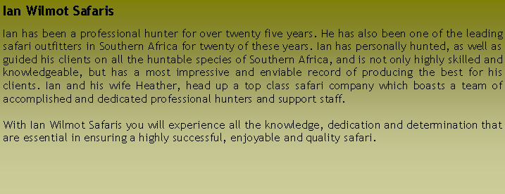 Text Box: Ian Wilmot SafarisIan has been a professional hunter for over twenty five years. He has also been one of the leading safari outfitters in Southern Africa for twenty of these years. Ian has personally hunted, as well as guided his clients on all the huntable species of Southern Africa, and is not only highly skilled and knowledgeable, but has a most impressive and enviable record of producing the best for his clients. Ian and his wife Heather, head up a top class safari company which boasts a team of accomplished and dedicated professional hunters and support staff.With Ian Wilmot Safaris you will experience all the knowledge, dedication and determination that are essential in ensuring a highly successful, enjoyable and quality safari.